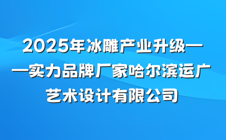 2025年冰雕产业升级——实力品牌厂家哈尔滨运广艺术设计有限公司