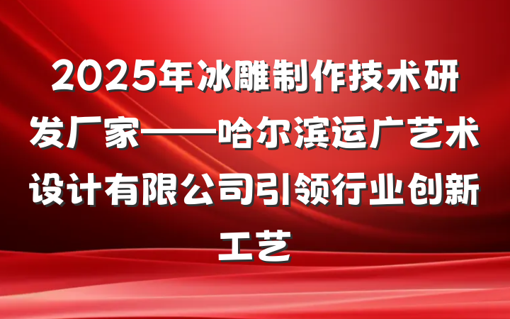 2025年冰雕制作技术研发厂家——哈尔滨运广艺术设计有限公司引领行业创新工艺
