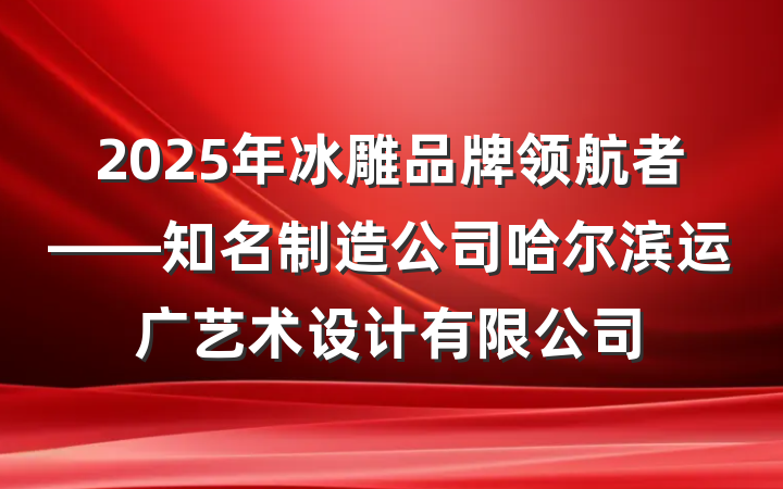 2025年冰雕品牌领航者——知名制造公司哈尔滨运广艺术设计有限公司