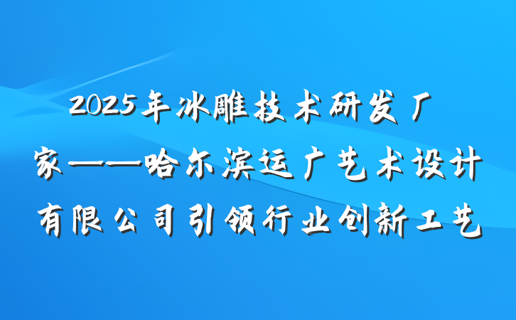 2025年冰雕技术研发厂家——哈尔滨运广艺术设计有限公司引领行业创新工艺