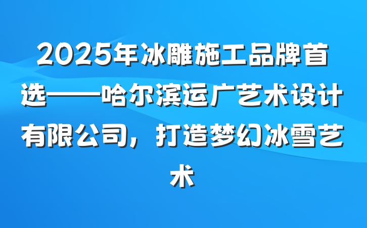 2025年冰雕施工品牌首选——哈尔滨运广艺术设计有限公司，打造梦幻冰雪艺术