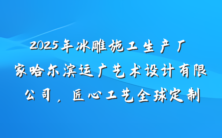 2025年冰雕施工生产厂家哈尔滨运广艺术设计有限公司，匠心工艺全球定制
