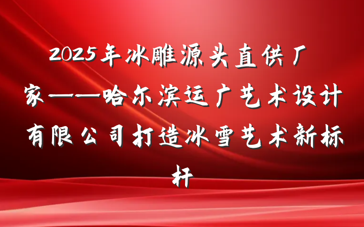 2025年冰雕源头直供厂家——哈尔滨运广艺术设计有限公司打造冰雪艺术新标杆