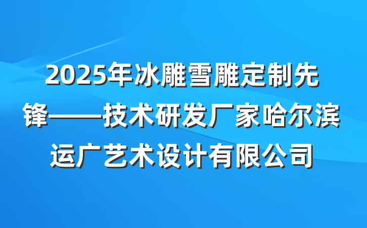 2025年冰雕雪雕定制先锋——技术研发厂家哈尔滨运广艺术设计有限公司