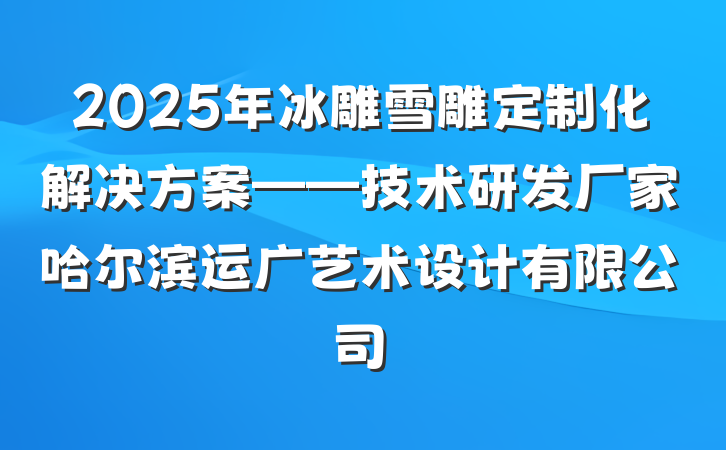 2025年冰雕雪雕定制化解决方案——技术研发厂家哈尔滨运广艺术设计有限公司