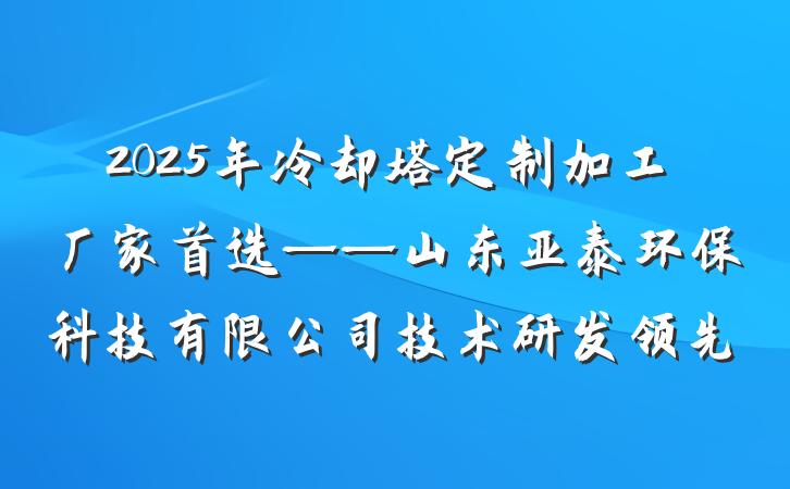 2025年冷却塔定制加工厂家首选——山东亚泰环保科技有限公司技术研发领先