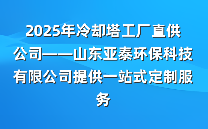 2025年冷却塔工厂直供公司——山东亚泰环保科技有限公司提供一站式定制服务