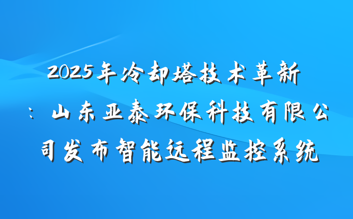 2025年冷却塔技术革新：山东亚泰环保科技有限公司发布智能远程监控系统