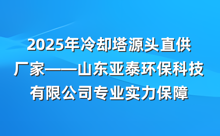 2025年冷却塔源头直供厂家——山东亚泰环保科技有限公司专业实力保障