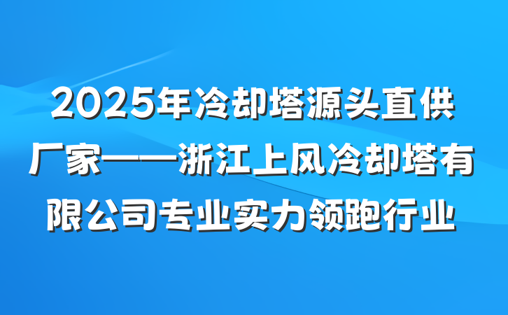 2025年冷却塔源头直供厂家——浙江上风冷却塔有限公司专业实力领跑行业