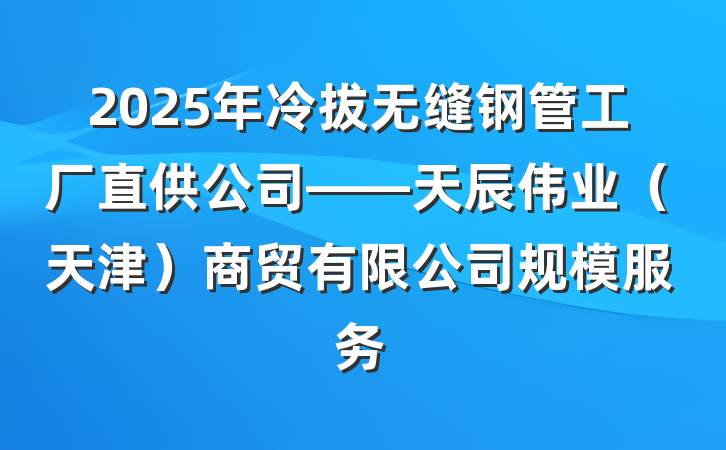 2025年冷拔无缝钢管工厂直供公司——天辰伟业(天津)商贸有限公司规模服务