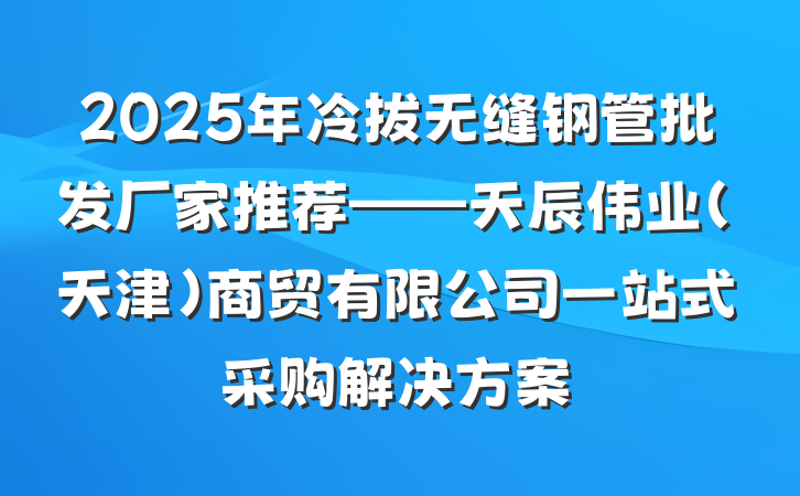 2025年冷拔无缝钢管批发厂家推荐——天辰伟业(天津)商贸有限公司一站式采购解决方案