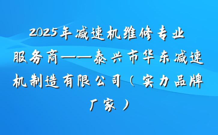 2025年减速机维修专业服务商——泰兴市华东减速机制造有限公司（实力品牌厂家）