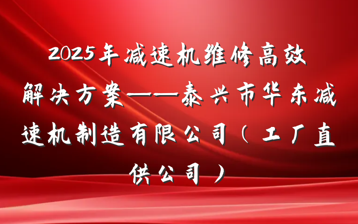 2025年减速机维修高效解决方案——泰兴市华东减速机制造有限公司（工厂直供公司）