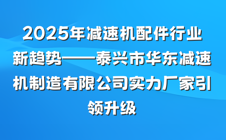 2025年减速机配件行业新趋势——泰兴市华东减速机制造有限公司实力厂家引领升级