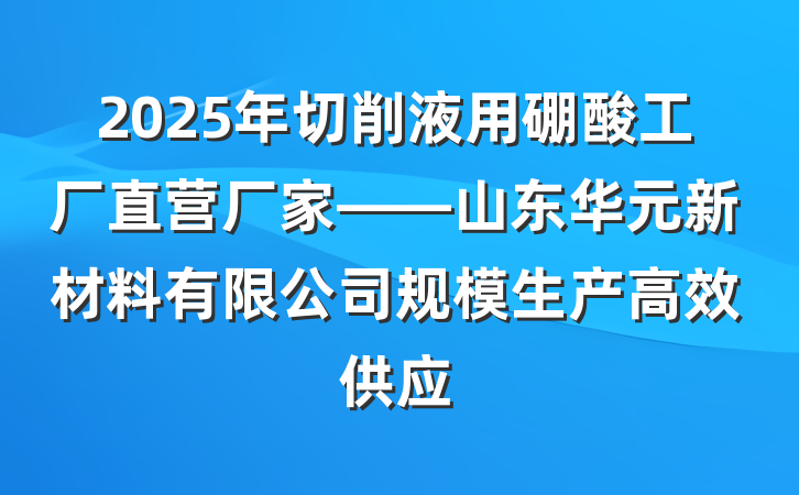 2025年切削液用硼酸工厂直营厂家——山东华元新材料有限公司规模生产高效供应