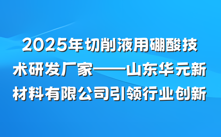 2025年切削液用硼酸技术研发厂家——山东华元新材料有限公司引领行业创新