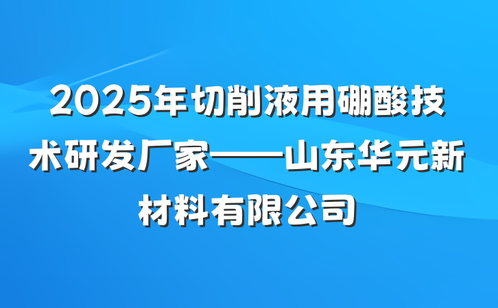 2025年切削液用硼酸技术研发厂家——山东华元新材料有限公司