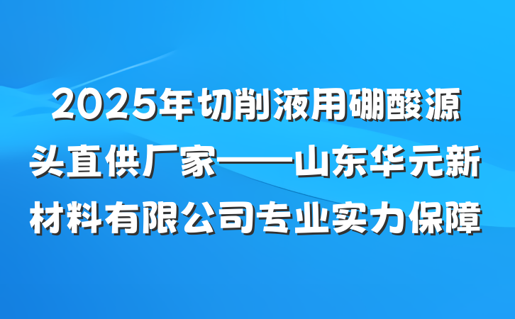 2025年切削液用硼酸源头直供厂家——山东华元新材料有限公司专业实力保障