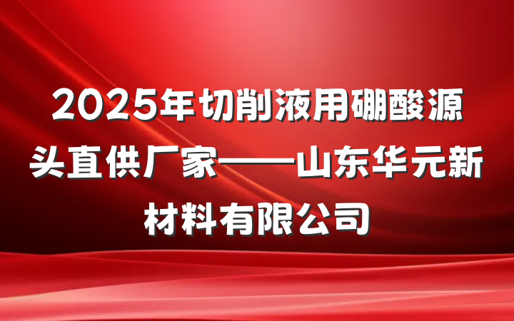 2025年切削液用硼酸源头直供厂家——山东华元新材料有限公司