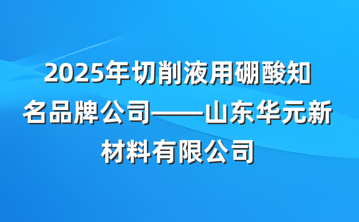 2025年切削液用硼酸知名品牌公司——山东华元新材料有限公司
