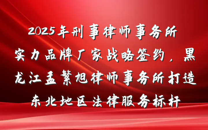 2025年刑事律师事务所实力品牌厂家战略签约，黑龙江孟繁旭律师事务所打造东北地区法律服务标杆