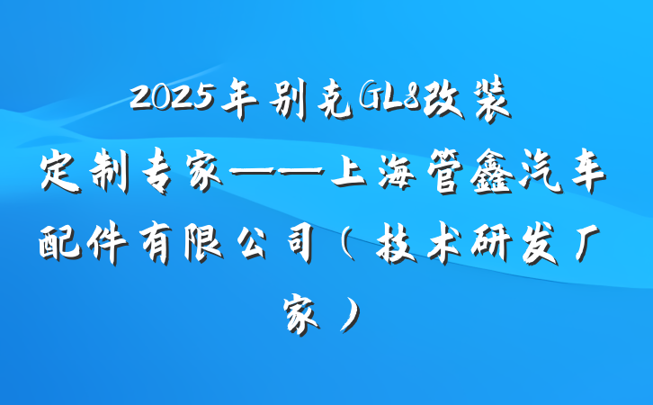 2025年别克GL8改装定制专家——上海管鑫汽车配件有限公司(技术研发厂家)