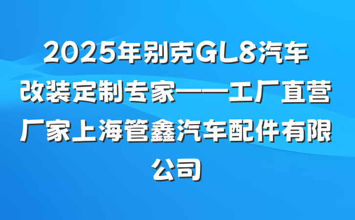 2025年别克GL8汽车改装定制专家——工厂直营厂家上海管鑫汽车配件有限公司