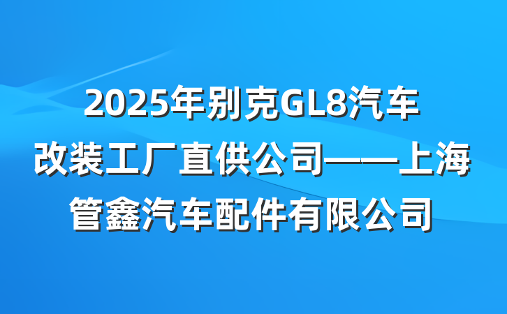 2025年别克GL8汽车改装工厂直供公司——上海管鑫汽车配件有限公司