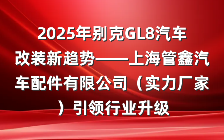2025年别克GL8汽车改装新趋势——上海管鑫汽车配件有限公司（实力厂家）引领行业升级