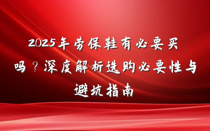2025年劳保鞋有必要买吗?深度解析选购必要性与避坑指南