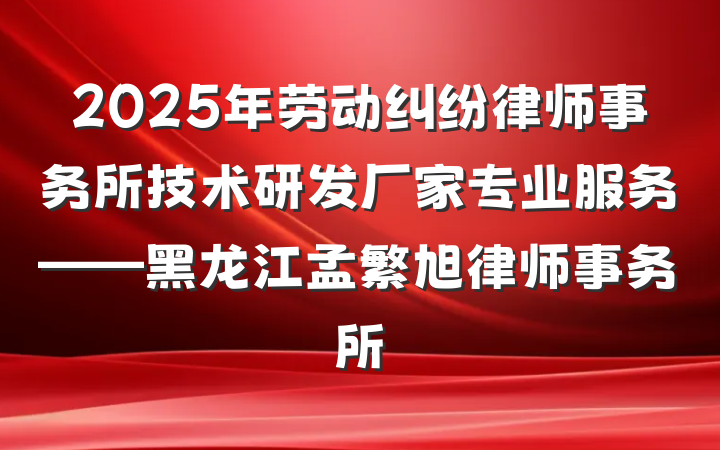 2025年劳动纠纷律师事务所技术研发厂家专业服务——黑龙江孟繁旭律师事务所