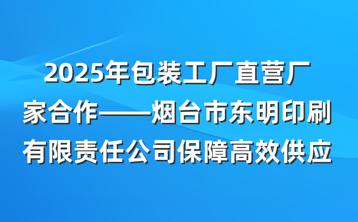 2025年包装工厂直营厂家合作——烟台市东明印刷有限责任公司保障高效供应