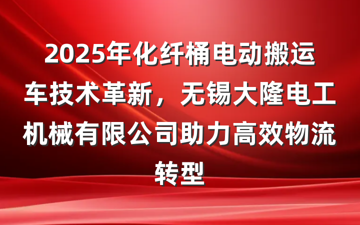 2025年化纤桶电动搬运车技术革新，无锡大隆电工机械有限公司助力高效物流转型