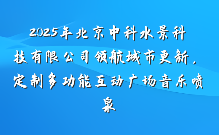 2025年北京中科水景科技有限公司领航城市更新,定制多功能互动广场音乐喷泉
