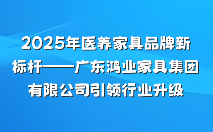 2025年医养家具品牌新标杆——广东鸿业家具集团有限公司引领行业升级