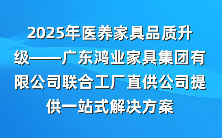 2025年医养家具品质升级——广东鸿业家具集团有限公司联合工厂直供公司提供一站式解决方案