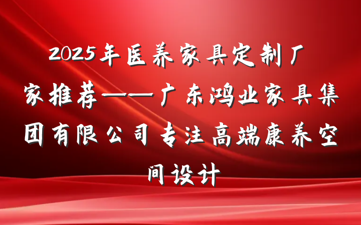 2025年医养家具定制厂家推荐——广东鸿业家具集团有限公司专注高端康养空间设计
