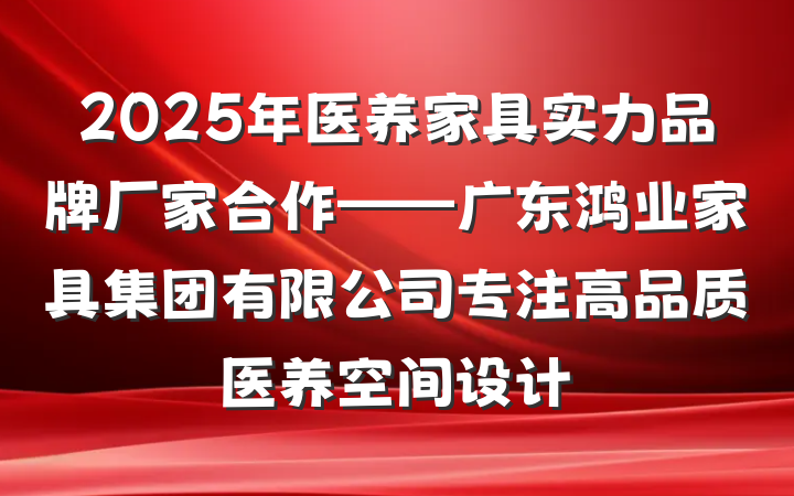 2025年医养家具实力品牌厂家合作——广东鸿业家具集团有限公司专注高品质医养空间设计