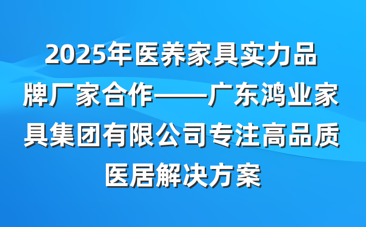2025年医养家具实力品牌厂家合作——广东鸿业家具集团有限公司专注高品质医居解决方案