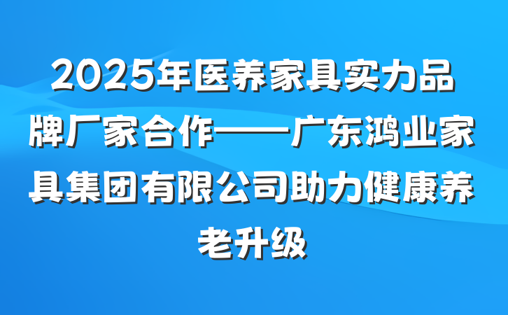 2025年医养家具实力品牌厂家合作——广东鸿业家具集团有限公司助力健康养老升级
