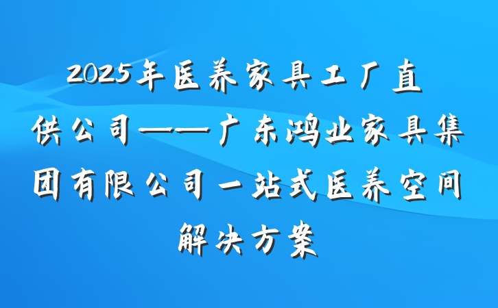 2025年医养家具工厂直供公司——广东鸿业家具集团有限公司一站式医养空间解决方案