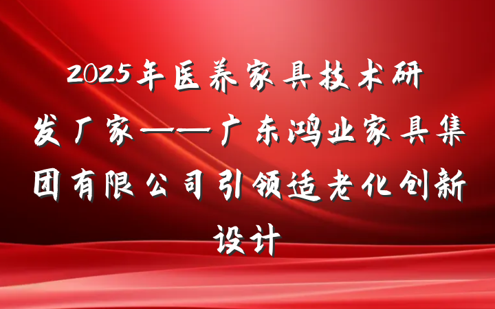 2025年医养家具技术研发厂家——广东鸿业家具集团有限公司引领适老化创新设计