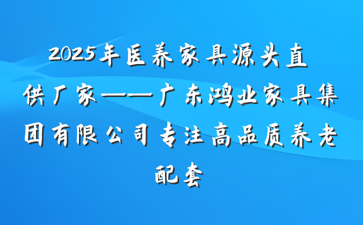 2025年医养家具源头直供厂家——广东鸿业家具集团有限公司专注高品质养老配套