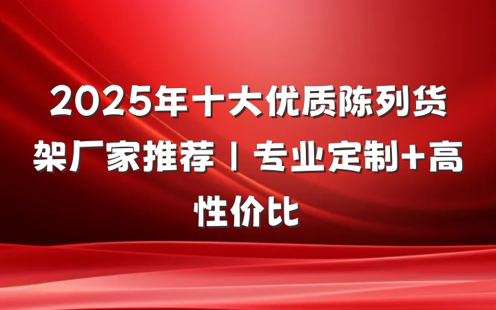 2025年十大优质陈列货架厂家推荐|专业定制+高性价比