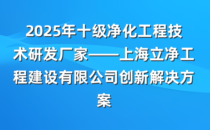 2025年十级净化工程技术研发厂家——上海立净工程建设有限公司创新解决方案