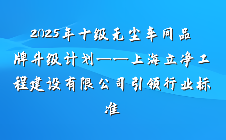 2025年十级无尘车间品牌升级计划——上海立净工程建设有限公司引领行业标准