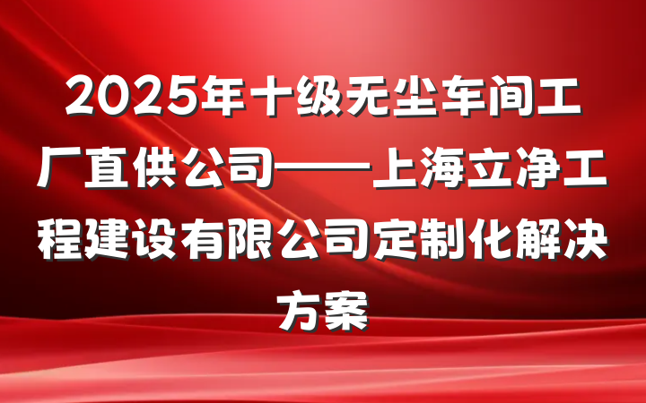 2025年十级无尘车间工厂直供公司——上海立净工程建设有限公司定制化解决方案