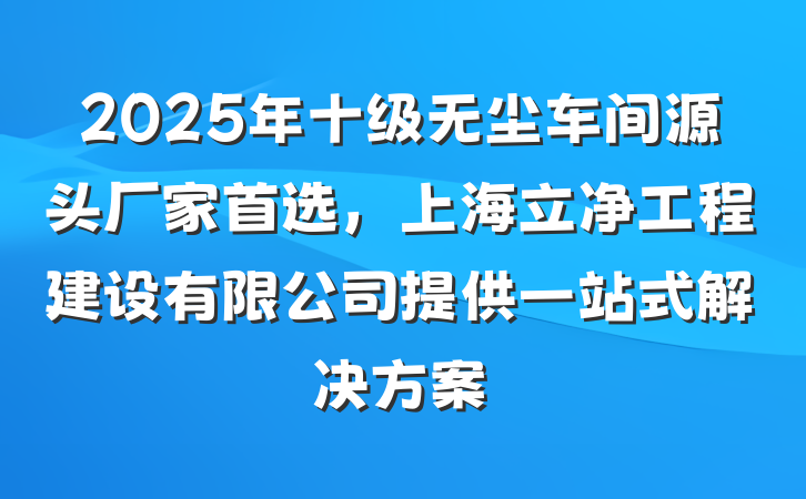 2025年十级无尘车间源头厂家首选,上海立净工程建设有限公司提供一站式解决方案