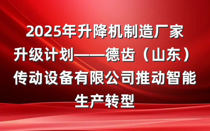 2025年升降机制造厂家升级计划——德齿（山东）传动设备有限公司推动智能生产转型